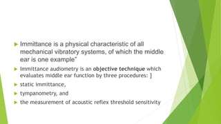  Immittance is a physical characteristic of all
mechanical vibratory systems, of which the middle
ear is one example”
 Immittance audiometry is an objective technique which
evaluates middle ear function by three procedures: ]
 static immittance,
 tympanometry, and
 the measurement of acoustic reflex threshold sensitivity
 