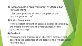 2) Tympanometric Peak Pressure(TPP)/Middle Ear
Pressure(MEP)
“Ear canal pressure at which the peak of the
tympanogram occurs”
3) Static Compliance
“The greatest amount of acoustic energy absorbed by
the middle ear system (the vertical peak of the
tympanic tracing)”
4) Gradient
 “Tympanogram gradient is an objective measure that
describes the steepness of the slope of the tympanogram
near the peak”
 