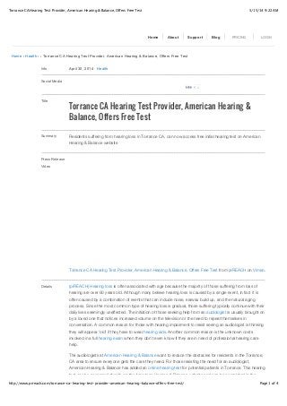 5/15/14 9:22 AMTorrance CA Hearing Test Provider, American Hearing & Balance, Offers Free Test
Page 1 of 4http://www.prreach.com/torrance-ca-hearing-test-provider-american-hearing-balance-offers-free-test/
Home › Health › › Torrance CA Hearing Test Provider, American Hearing & Balance, Offers Free Test
Info April 30, 2014 ! Health
Social Media
Title
Torrance CA Hearing Test Provider, American Hearing &
Balance, Offers Free Test
Summary Residents suffering from hearing loss in Torrance CA, can now access free initial hearing test on American
Hearing & Balance website
Press Release
Video
Torrance CA Hearing Test Provider, American Hearing & Balance, Offers Free Test from prREACH on Vimeo.
Details (prREACH) Hearing loss is often associated with age because the majority of those suffering from loss of
hearing are over 60 years old. Although many believe hearing loss is caused by a single event, in fact it is
often caused by a combination of events that can include noise, earwax build up, and the natural aging
process. Since the most common type of hearing loss is gradual, those suffering typically continue with their
daily lives seemingly unaffected. The initiation of those seeking help from an audiologist is usually brought on
by a loved one that notices increased volume on the television or the need to repeat themselves in
conversation. A common reason for those with hearing impairment to resist seeing an audiologist is thinking
they will appear ‘old’ if they have to wear hearing aids. Another common reason is the unknown costs
involved in a full hearing exam when they don’t even know if they are in need of professional hearing care
help.
The audiologists at American Hearing & Balance want to reduce the obstacles for residents in the Torrance,
CA area to ensure everyone gets the care they need. For those resisting the need for an audiologist,
American Hearing & Balance has added an online hearing test for potential patients in Torrance. This hearing
test can be accessed directly on the American Hearing & Balance website and can be completed in the
Home About Support Blog PRICING LOGIN
0LikeLike
 