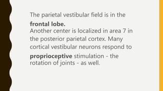 The parietal vestibular field is in the
frontal lobe.
Another center is localized in area 7 in
the posterior parietal cortex. Many
cortical vestibular neurons respond to
proprioceptive stimulation - the
rotation of joints - as well.
 