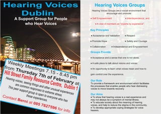 Hearing Voices                                                    Hearing Voices Groups
   Dublin
                                                               Hearing Voices Groups are a social environment that
                                                                            encourage and promote:

         A Support Group for People                           ♦ Self Empowerment                  ♦ Interdependence, and

              who Hear Voices                                     ♦ A view of members as “experts by experience”.

                                                              Key Principles

                                                              ♦ Acceptance and Validation         ♦ Respect

                                                              ♦ Promote Hope                      ♦ Safety and Courage

                                                              ♦ Collaboration      ♦ Independence and Empowerment

                                                              Groups Provide

                                                              ♦ Acceptance and a sense that one is not alone.

   Week                                                       ♦ A safe place to talk about visions and voices.
 from ly Meeting
           Thur
                      sday s 7.15 - 8
                                                              ♦ An opportunity to learn what voices mean and how to
 Hill Stre
             et Famil 7th of F .45 pm                         gain control over the experience.
  Hearin                   y Resou       ebru
         g voice
        are
                 s, seein
                          g
                        thing
                                   rce C      ary a
                                         entre, D         t
                                                              Our Role
                                                              To provide a framework and environment which facilitates
  This pe common resp s and other u
         er supp           o             nu
                                                  ublin 1     the processes that enables people who hear distressing

                 ort grou nses to extre sual experie
                                                              voices to move towards recovery
                          p is          me s           nces
Cont              these e open to ever tress.                 Our Aims
     act B                 xperien       yone w               ♦ To show that hearing voices is a real experience and
             er                    ces.         ho has        may not always be a symptom of mental illness.
                 ni at
                         085 7                                ♦ To educate society about the meaning of hearing
                                 8275                         voices, and help to reduce the stigma in the community.
                                         96 fo                ♦ To develop appropriate coping strategies for voice
                                                r info        hearers.
 
