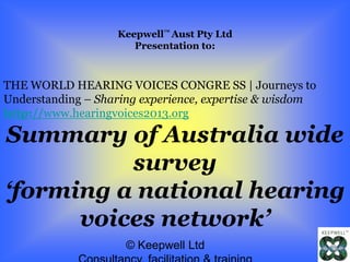© Keepwell Ltd
Keepwell™ Aust Pty Ltd
Presentation to:
THE WORLD HEARING VOICES CONGRE SS | Journeys to
Understanding – Sharing experience, expertise & wisdom
http://www.hearingvoices2013.org
Summary of Australia wide
survey
‘forming a national hearing
voices network’
 