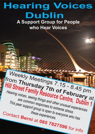 Hearing Voices
   Dublin
           A Support Group for People
                who Hear Voices




   Week
 from          ly Me
           Thur             eting
                                  s 7.1
 Hill Stre            sday              5 - 8.
             et Famil 7th of F 45 pm
  Hearin                   y Resou        ebru
         g voice
        are com
                 s, seein
                          g
                         things
                                   rce C       ary a
                                               entre, D         t
  This pe
          er supp
                 mon re
                         sponse
                                 and oth
                                          er unus       ublin 1
                                                  ual exp
                  ort grou        s to ex                 erience
                           p is op        treme s                 s
                   these e         en to e        tress.
Cont                        xperien        veryon
     act B                           ces.         e who
              er    ni at                                has
                             085 7
                                      8275
                                              96 fo
                                                       r info
 