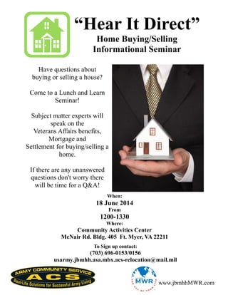 “Hear It Direct”
Home Buying/Selling
Informational Seminar
Have questions about
buying or selling a house?
Come to a Lunch and Learn
Seminar!
Subject matter experts will
speak on the
Veterans Affairs benefits,
Mortgage and
Settlement for buying/selling a
home.
If there are any unanswered
questions don't worry there
will be time for a Q&A!
When:
18 June 2014
From
1200-1330
Where:
Community Activities Center
McNair Rd. Bldg. 405 Ft. Myer, VA 22211
www.jbmhhMWR.com
To Sign up contact:
(703) 696-0153/0156
usarmy.jbmhh.asa.mbx.acs-relocation@mail.mil
 