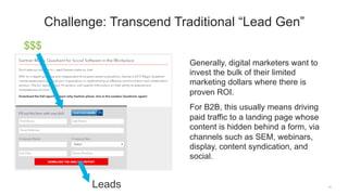 Generally, digital marketers want to
invest the bulk of their limited
marketing dollars where there is
proven ROI.
For B2B, this usually means driving
paid traffic to a landing page whose
content is hidden behind a form, via
channels such as SEM, webinars,
display, content syndication, and
social.
11
Challenge: Transcend Traditional “Lead Gen”
Leads
$$$
 