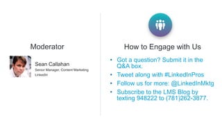 •  Got a question? Submit it in the
Q&A box.
•  Tweet along with #LinkedInPros
•  Follow us for more: @LinkedInMktg
•  Subscribe to the LMS Blog by
texting 948222 to (781)262-3877.
How to Engage with Us
​ Sean Callahan
​ Senior Manager, Content Marketing
​ LinkedIn
Moderator
 