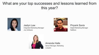 What are your top successes and lessons learned from
this year?
​ Amanda Halle
​ Senior Manager, Marketing
​ LinkedIn
​ Jaslyn Law
​ Integrated Marketing Manager
​ Jive Software
​ Priyank Savla
​ Digital Marketing Manager
​ NetBrain
 