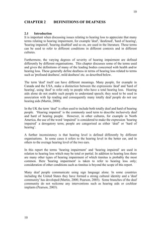 10


CHAPTER 2              DEFINITIONS OF DEAFNESS

2.1     Introduction
It is important when discussing issues relating to hearing loss to appreciate that many
terms relating to hearing impairment, for example 'deaf', 'deafened', 'hard of hearing',
'hearing impaired', 'hearing disabled' and so on, are used in the literature. These terms
can be used to refer to different conditions in different contexts and in different
cultures.

Furthermore, the varying degrees of severity of hearing impairment are defined
differently by different organisations. This chapter discusses some of the terms used
and gives the definitions of many of the leading bodies concerned with health and/or
hearing loss. These generally define deafness in terms of hearing loss related to terms
such as 'profound deafness', mild deafness' etc. as described below.

The term 'deaf' itself can have different meanings. Many people, for example in
Canada and the USA, make a distinction between the expressions 'deaf' and 'hard of
hearing', using 'deaf' to refer only to people who have a total hearing loss. Hearing
aids alone do not enable such people to understand speech; they need to be used in
association with lip reading and consequently many totally deaf people do not use
hearing aids (Martin, 2000).

In the UK the term ‘deaf’ is often used to include both totally deaf and hard of hearing
people. ‘Hearing impaired’ is the commonly used term to describe inclusively deaf
and hard of hearing people. However, in other cultures, for example in North
America, the use of the word ‘impaired’ is considered to make the expression ‘hearing
impaired’ a derogatory term; people are categorised as either ‘deaf’ or ‘hard of
hearing’.

A further inconsistency is that hearing level is defined differently by different
organisations. In some cases it refers to the hearing level in the better ear, and in
others to the average hearing level of the two ears.

In this report the terms ‘hearing impairment’ and ‘hearing impaired’ are used in
relation to hearing loss which may be total or partial. In addition to hearing loss there
are many other types of hearing impairment of which tinnitus is probably the most
common. Here 'hearing impairment' is taken to refer to hearing loss only;
consideration of other conditions such as tinnitus is beyond the scope of this report.

Many deaf people communicate using sign language alone. In some countries
including the United States they have formed a strong cultural identity and a 'deaf
community' has developed (Martin, 2000; Pearson, 2003). Some branches of the deaf
community do not welcome any interventions such as hearing aids or cochlear
implants (Pearson, 2003).




10
 