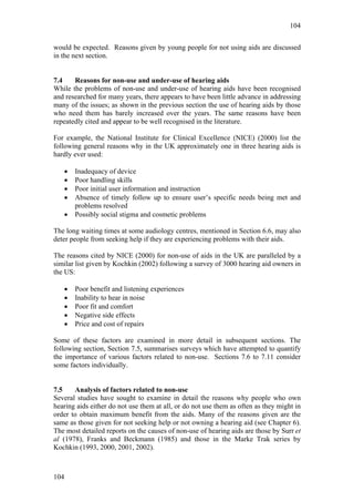 104


would be expected. Reasons given by young people for not using aids are discussed
in the next section.


7.4    Reasons for non-use and under-use of hearing aids
While the problems of non-use and under-use of hearing aids have been recognised
and researched for many years, there appears to have been little advance in addressing
many of the issues; as shown in the previous section the use of hearing aids by those
who need them has barely increased over the years. The same reasons have been
repeatedly cited and appear to be well recognised in the literature.

For example, the National Institute for Clinical Excellence (NICE) (2000) list the
following general reasons why in the UK approximately one in three hearing aids is
hardly ever used:

   •   Inadequacy of device
   •   Poor handling skills
   •   Poor initial user information and instruction
   •   Absence of timely follow up to ensure user’s specific needs being met and
       problems resolved
   •   Possibly social stigma and cosmetic problems

The long waiting times at some audiology centres, mentioned in Section 6.6, may also
deter people from seeking help if they are experiencing problems with their aids.

The reasons cited by NICE (2000) for non-use of aids in the UK are paralleled by a
similar list given by Kochkin (2002) following a survey of 3000 hearing aid owners in
the US:

   •   Poor benefit and listening experiences
   •   Inability to hear in noise
   •   Poor fit and comfort
   •   Negative side effects
   •   Price and cost of repairs

Some of these factors are examined in more detail in subsequent sections. The
following section, Section 7.5, summarises surveys which have attempted to quantify
the importance of various factors related to non-use. Sections 7.6 to 7.11 consider
some factors individually.


7.5    Analysis of factors related to non-use
Several studies have sought to examine in detail the reasons why people who own
hearing aids either do not use them at all, or do not use them as often as they might in
order to obtain maximum benefit from the aids. Many of the reasons given are the
same as those given for not seeking help or not owning a hearing aid (see Chapter 6).
The most detailed reports on the causes of non-use of hearing aids are those by Surr et
al (1978), Franks and Beckmann (1985) and those in the Marke Trak series by
Kochkin (1993, 2000, 2001, 2002).



104
 