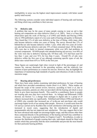 107


intelligibility in noise was the highest rated improvement wanted, with better sound
quality rated second.

The following sections consider some individual aspects of hearing aids and hearing
aid fitting which may contribute to their non-use.


7.6     Defective aids
A problem that may be the cause of many people ceasing to wear an aid is that
hearing aid components are often defective (Sorri et al, 2001). Sorri et al base this
observation upon the work of Parving et al (1992) and Sibelle and Parving (1994)
who in 1994 published a report of a two year audit of hearing aid quality in Denmark.
They found that 11% of aids were defective at the time of fitting, while many other
aids became defective within two years of fitting. The survey showed that 12% of
behind-the-ear aids became defective within 1 year, while after two years all in-the-
ear aids had become defective and only 33% of them remained intact. Of the defects
30% were due to faults in internal components while over 60% had problems in
external components. Of 4450 people who attended hearing aid services, over 60% of
the visits were due to defective hearing aids. Of these aids, 21% had been used for
less than 1 year; and over 91% for less than 4 years. Overall 8% of aids were
defective within the first year of use although examining specific types of aid, the
defect rates varied from 6.6% to 70.9% in the first year.

These figures are surprisingly high when viewed in light of the percentages of, and
reasons for, non-use discussed in the preceding sections, and the relatively low
citations of poor performance as a reason for non-use. However, they do highlight the
importance of maintaining high standards of quality and robustness of aids in order to
maximise usage.


7.7     Hearing aid preferences
There have been some studies examining individual preferences for type of hearing
aid which have provided contradictory results (Sorri et al, 2001). These studies are
beyond the scope of the current review; however, according to Sorri et al, due to
funding constraints, patients are often not provided with the hearing aid which is most
likely to give them maximum benefit. This could be a contributory factor to people
not wearing aids once they have received them. As Arlinger and Billermark (1999)
showed, see Section 7.2, a change from analogue to digital aids in a group of 29
subjects increased daily use significantly. Robillard and Gillain (1996) and Smeeth et
al (2002) also consider that increased use of in-the-ear and non-linear aids would
encourage higher levels of use among older people. However, it would seem from the
US surveys carried out by Kochkin that overall satisfaction with hearing aids has not
increased in recent years, suggesting that the introduction of digital and
programmable aids has not improved user satisfaction. This may suggest that in fact
the more advanced aids might not encourage higher usage, and that reasons other than
those connected directly to the performance of the hearing aid itself may contribute to
non-use. This issue is explored further in Chapters 8 and 9. Nevertheless, in order to
increase the likelihood of people wearing their aids, individuals should be fitted with
models which they personally find the most comfortable and provide the most benefit
for their particular hearing problem.


107
 