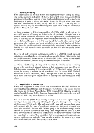 108


7.8     Hearing aid fitting
Both psychological and practical factors influence the outcome of hearing aid fitting.
The surveys described in Section 7.5 showed that several issues connected to fitting
contribute to the reduced wearing of aids. Inadequate fitting may result in aids being
inconvenient to wear, or fitting incorrectly. In the UK 27% of wearers find them
awkward, uncomfortable or badly fitting (Sorri et al, 2001). Aids may also be
rejected because they are difficult to manipulate (see Section 7.10) and unattractive
(Eriksson-Mangold et al, 1990).

A factor discussed by Eriksson-Mangold et al (1990) which is relevant to the
successful outcome of hearing aid fitting is that of ‘passivity’. Fitting of aids in a
hospital context means that patients feel they have a passive role, accepting help and
care, so that they are not responsible themselves for the outcome. To examine this
aspect, Eriksson-Mangold et al (1990) investigated the benefits of an ‘active fitting’
programme where patients were more actively involved in their hearing aid fitting.
They found that participants in this programme had a more positive approach to their
hearing aids, used their aids more frequently and felt more psychologically secure
with them.

In a trial of early screening and intervention Davis et al (1992) found increased
satisfaction with aids and a low incidence of non-use after fitting. It is possible that
the participants in this study felt more involved in their fitting, leading to a successful
outcome in most cases, as in the study by Eriksson-Mangold et al (1990).

Another aspect of hearing aid fitting which can affect the ultimate success of wearing
an aid is the provision of adequate training in their maintenance and use. Often too
little instruction is provided (Eriksson-Mangold et al, 1990) and this is often cited as a
reason for non-use or reduced use of aids (Franks and Beckmann, 1985; National
Institute for Clinical Excellence, 2000). Surveys such as that by Surr et al (1978)
have shown that those given longer periods of training wear their hearing aids more
often.


7.9    Expectations of hearing aids
It has been suggested in some studies that another factor that may influence the
outcome of hearing aid fitting is that of unrealistic expectations of the use and benefits
of a hearing aid (Eriksson-Mangold et al, 1990; Schum, 1999). If people expect too
much of an aid, they may feel let down and disappointed if it does not perform as well
as expected, which may lead to rejection of the aid.

Cox & Alexander (2000) have recently developed a new scale specifically to
investigate this aspect of hearing aid fitting, the Expected Consequences of Hearing
aid Ownership (ECHO) scale. The scale was initially used with a group of new users
and compared with the views of experienced users to see if the expectations of new
users were unrealistic; and then with a second group to see whether their expectations
affected the eventual outcome of their fitting. The first group were found to expect
more improvements in performance and function, and better service and value than
they were likely to receive. They also did not fully appreciate potential negative issues
such as problems with feedback. There was also a tendency for them to have more
concerns about stigma issues than the experienced users.


108
 