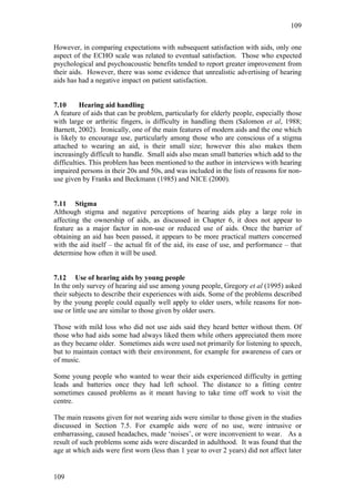 109


However, in comparing expectations with subsequent satisfaction with aids, only one
aspect of the ECHO scale was related to eventual satisfaction. Those who expected
psychological and psychoacoustic benefits tended to report greater improvement from
their aids. However, there was some evidence that unrealistic advertising of hearing
aids has had a negative impact on patient satisfaction.


7.10      Hearing aid handling
A feature of aids that can be problem, particularly for elderly people, especially those
with large or arthritic fingers, is difficulty in handling them (Salomon et al, 1988;
Barnett, 2002). Ironically, one of the main features of modern aids and the one which
is likely to encourage use, particularly among those who are conscious of a stigma
attached to wearing an aid, is their small size; however this also makes them
increasingly difficult to handle. Small aids also mean small batteries which add to the
difficulties. This problem has been mentioned to the author in interviews with hearing
impaired persons in their 20s and 50s, and was included in the lists of reasons for non-
use given by Franks and Beckmann (1985) and NICE (2000).


7.11 Stigma
Although stigma and negative perceptions of hearing aids play a large role in
affecting the ownership of aids, as discussed in Chapter 6, it does not appear to
feature as a major factor in non-use or reduced use of aids. Once the barrier of
obtaining an aid has been passed, it appears to be more practical matters concerned
with the aid itself – the actual fit of the aid, its ease of use, and performance – that
determine how often it will be used.


7.12 Use of hearing aids by young people
In the only survey of hearing aid use among young people, Gregory et al (1995) asked
their subjects to describe their experiences with aids. Some of the problems described
by the young people could equally well apply to older users, while reasons for non-
use or little use are similar to those given by older users.

Those with mild loss who did not use aids said they heard better without them. Of
those who had aids some had always liked them while others appreciated them more
as they became older. Sometimes aids were used not primarily for listening to speech,
but to maintain contact with their environment, for example for awareness of cars or
of music.

Some young people who wanted to wear their aids experienced difficulty in getting
leads and batteries once they had left school. The distance to a fitting centre
sometimes caused problems as it meant having to take time off work to visit the
centre.

The main reasons given for not wearing aids were similar to those given in the studies
discussed in Section 7.5. For example aids were of no use, were intrusive or
embarrassing, caused headaches, made ‘noises’, or were inconvenient to wear. As a
result of such problems some aids were discarded in adulthood. It was found that the
age at which aids were first worn (less than 1 year to over 2 years) did not affect later


109
 
