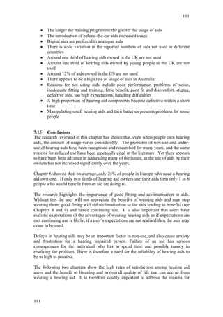 111


   •   The longer the training programme the greater the usage of aids
   •   The introduction of behind-the-ear aids increased usage
   •   Digital aids are preferred to analogue aids
   •   There is wide variation in the reported numbers of aids not used in different
       countries
   •   Around one third of hearing aids owned in the UK are not used
   •   Around one third of hearing aids owned by young people in the UK are not
       used
   •   Around 12% of aids owned in the US are not used
   •   There appears to be a high rate of usage of aids in Australia
   •   Reasons for not using aids include poor performance, problems of noise,
       inadequate fitting and training, little benefit, poor fit and discomfort, stigma,
       defective aids, too high expectations, handling difficulties
   •   A high proportion of hearing aid components become defective within a short
       time
   •   Manipulating small hearing aids and their batteries presents problems for some
       people


7.15 Conclusions
The research reviewed in this chapter has shown that, even when people own hearing
aids, the amount of usage varies considerably. The problems of non-use and under-
use of hearing aids have been recognised and researched for many years, and the same
reasons for reduced use have been repeatedly cited in the literature. Yet there appears
to have been little advance in addressing many of the issues, as the use of aids by their
owners has not increased significantly over the years.

Chapter 6 showed that, on average, only 25% of people in Europe who need a hearing
aid own one. If only two thirds of hearing aid owners use their aids then only 1 in 6
people who would benefit from an aid are doing so.

The research highlights the importance of good fitting and acclimatisation to aids.
Without this the user will not appreciate the benefits of wearing aids and may stop
wearing them; good fitting will aid acclimatisation to the aids leading to benefits (see
Chapters 8 and 9) and hence continuing use. It is also important that users have
realistic expectations of the advantages of wearing hearing aids as if expectations are
met continuing use is likely; if a user’s expectations are not realised then the aids may
cease to be used.

Defects in hearing aids may be an important factor in non-use, and also cause anxiety
and frustration for a hearing impaired person. Failure of an aid has serious
consequences for the individual who has to spend time and possibly money in
resolving the problem. There is therefore a need for the reliability of hearing aids to
be as high as possible.

The following two chapters show the high rates of satisfaction among hearing aid
users and the benefit to listening and to overall quality of life that can accrue from
wearing a hearing aid. It is therefore doubly important to address the reasons for




111
 