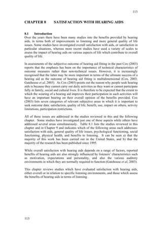 113


CHAPTER 8               SATISFACTION WITH HEARING AIDS

8.1     Introduction
Over the years there have been many studies into the benefits provided by hearing
aids, in terms both of improvements to listening and more general quality of life
issues. Some studies have investigated overall satisfaction with aids, or satisfaction in
particular situations, whereas more recent studies have used a variety of scales to
assess the impact of hearing aids on various aspects of life which contribute to overall
quality of life.

In assessments of the subjective outcome of hearing aid fitting in the past Cox (2003)
reports that the emphasis has been on the importance of technical characteristics of
outcome measures rather than non-technical issues. However, it is increasingly
recognised that the latter may be more important in terms of the ultimate success of a
hearing aid as the outcome of hearing aid fitting is multidimensional (Cox, 2003;
Gatehouse et al, 2003). As Cox (2003) points out the reason why people seek hearing
aids is because they cannot carry out daily activities as they want or cannot participate
fully in family, social and cultural lives. It is therefore to be expected that the extent to
which the wearing of a hearing aid improves their participation in such activities will
have an important bearing on their overall opinion of the benefits provided. Cox
(2003) lists seven categories of relevant subjective areas in which it is important to
seek outcome data: satisfaction, quality of life, benefit, use, impact on others, activity
limitations, participation restrictions.

All of these issues are addressed in the studies reviewed in this and the following
chapter. Some studies have investigated just one of these aspects while others have
addressed several areas simultaneously. Table 8.1 lists the studies reviewed in this
chapter and in Chapter 9 and indicates which of the following areas each addresses:
satisfaction with aids, general quality of life issues, psychological functioning, social
functioning, physical health, and benefits to listening. It can be seen a) that the
majority of this work has been carried out in the United States, and b) that the
majority of the research has been published since 1995.

While overall satisfaction with hearing aids depends on a range of factors, reported
benefits of hearing aids are also strongly influenced by listeners’ characteristics such
as motivation, expectations and personality, and also the various auditory
environments in which they are normally required to function (Gatehouse et al, 2003).

This chapter reviews studies which have evaluated satisfaction with hearing aids,
either overall or in relation to specific listening environments, and those which assess
the benefits of hearing aids in terms of listening.




113
 
