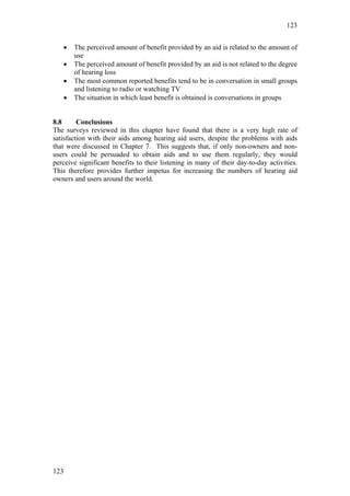 123


   •   The perceived amount of benefit provided by an aid is related to the amount of
       use
   •   The perceived amount of benefit provided by an aid is not related to the degree
       of hearing loss
   •   The most common reported benefits tend to be in conversation in small groups
       and listening to radio or watching TV
   •   The situation in which least benefit is obtained is conversations in groups


8.8      Conclusions
The surveys reviewed in this chapter have found that there is a very high rate of
satisfaction with their aids among hearing aid users, despite the problems with aids
that were discussed in Chapter 7. This suggests that, if only non-owners and non-
users could be persuaded to obtain aids and to use them regularly, they would
perceive significant benefits to their listening in many of their day-to-day activities.
This therefore provides further impetus for increasing the numbers of hearing aid
owners and users around the world.




123
 