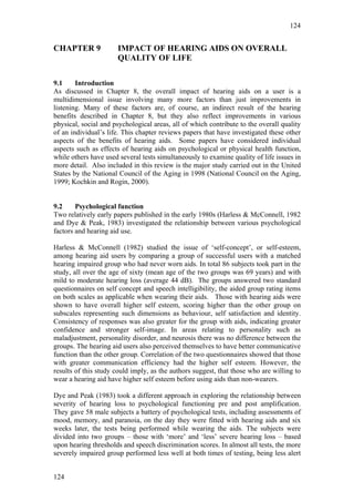 124


CHAPTER 9             IMPACT OF HEARING AIDS ON OVERALL
                      QUALITY OF LIFE

9.1     Introduction
As discussed in Chapter 8, the overall impact of hearing aids on a user is a
multidimensional issue involving many more factors than just improvements in
listening. Many of these factors are, of course, an indirect result of the hearing
benefits described in Chapter 8, but they also reflect improvements in various
physical, social and psychological areas, all of which contribute to the overall quality
of an individual’s life. This chapter reviews papers that have investigated these other
aspects of the benefits of hearing aids. Some papers have considered individual
aspects such as effects of hearing aids on psychological or physical health function,
while others have used several tests simultaneously to examine quality of life issues in
more detail. Also included in this review is the major study carried out in the United
States by the National Council of the Aging in 1998 (National Council on the Aging,
1999; Kochkin and Rogin, 2000).


9.2     Psychological function
Two relatively early papers published in the early 1980s (Harless & McConnell, 1982
and Dye & Peak, 1983) investigated the relationship between various psychological
factors and hearing aid use.

Harless & McConnell (1982) studied the issue of ‘self-concept’, or self-esteem,
among hearing aid users by comparing a group of successful users with a matched
hearing impaired group who had never worn aids. In total 86 subjects took part in the
study, all over the age of sixty (mean age of the two groups was 69 years) and with
mild to moderate hearing loss (average 44 dB). The groups answered two standard
questionnaires on self concept and speech intelligibility, the aided group rating items
on both scales as applicable when wearing their aids. Those with hearing aids were
shown to have overall higher self esteem, scoring higher than the other group on
subscales representing such dimensions as behaviour, self satisfaction and identity.
Consistency of responses was also greater for the group with aids, indicating greater
confidence and stronger self-image. In areas relating to personality such as
maladjustment, personality disorder, and neurosis there was no difference between the
groups. The hearing aid users also perceived themselves to have better communicative
function than the other group. Correlation of the two questionnaires showed that those
with greater communication efficiency had the higher self esteem. However, the
results of this study could imply, as the authors suggest, that those who are willing to
wear a hearing aid have higher self esteem before using aids than non-wearers.

Dye and Peak (1983) took a different approach in exploring the relationship between
severity of hearing loss to psychological functioning pre and post amplification.
They gave 58 male subjects a battery of psychological tests, including assessments of
mood, memory, and paranoia, on the day they were fitted with hearing aids and six
weeks later, the tests being performed while wearing the aids. The subjects were
divided into two groups – those with ‘more’ and ‘less’ severe hearing loss – based
upon hearing thresholds and speech discrimination scores. In almost all tests, the more
severely impaired group performed less well at both times of testing, being less alert


124
 