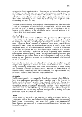 133


groups users showed greater concerns with safety than non-users, whereas there was
no difference between the users and non-users with more severe hearing loss. This
may reflect the personality differences between those who do and do not wear aids for
milder loss, or may indicate that users tend to have experiences that make them worry
about safety; alternatively it could reflect the reasons why some people choose to
wear hearing aids in the first place.

Sociability was evaluated by assessing phone contact and meetings with family and
friends and showed little difference between the two groups. Hearing aid use also
appeared not to affect issues such as negative effects on the families of hearing
impaired people, adapting to the individual’s hearing loss, and rejection of, or
withdrawal by, the hearing impaired person.

Emotional effects
Emotional effects were assessed by 80 items in the questionnaire. Many aspects of
emotional life were found to be improved by the wearing of hearing aids in most of
the hearing loss categories, including anger (less anger and frustration displayed by
users), depression (fewer symptoms of depression among users), anxiety (fewer
symptoms of anxiety among users) paranoia (fewer feelings of paranoia among users)
and phobias (users less likely to exhibit social phobias). Reduction in anxiety and
phobias with hearing aids was more pronounced among the subjects with the most
severe hearing impairment. Furthermore, the survey showed that, among both users
and non-users, emotional instability, anger, depression and paranoia all increased with
the severity of the hearing loss. Denial of hearing loss was very much more prevalent
among non-users than users, as would be expected, but decreased with increased
severity of hearing loss.

Emotional factors that were not affected by hearing aids included sense of
independence, experience of traumas and overall satisfaction with life. This latter
finding is surprising in view of the other studies, discussed above, in which hearing
aids were found to improve satisfaction with life. However, it is not known how the
questions relating to this aspect were phrased and scored, so it is possible that it does
not measure the same characteristic as in the previous studies.

Personality
In addition to personality traits assessed by the scales on emotional effects, 79 further
items were used to assess personality. Family members were of the view that the
hearing impaired individual’s cognitive state decreased with increased hearing loss.
However, those without aids were perceived by their families to be more confused,
disorientated, arrogant or inattentive than hearing aid users. Family perceptions of
introversion were also related to hearing loss, those with greater losses being more
introverted than the less severely impaired, although users of hearing aids were
perceived to be less introverted than non-users.

Health
Health status was assessed by six questions, by asking respondents to indicate
whether they suffered from specific health problems, and by overall assessments of
health. In every hearing category users scored higher on the overall assessment of
health than non- users, although for both groups overall health scores decreased with
increased hearing loss.


133
 