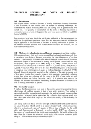 137


CHAPTER 10             STUDIES  OF                COSTS           OF       HEARING
                       IMPAIRMENT

10.1 Introduction
This chapter reviews studies of the costs of hearing impairment that may be relevant
to the evaluation of the societal costs in Europe of hearing impairment. No
comprehensive studies evaluating the costs of hearing loss in general have been
carried out. The paucity of information on the costs of hearing impairment is
commented upon in several of the papers that have been reviewed (Mohr el al, 2000b;
Joore et al, 2003).

Thus no papers have been found that are directly applicable to the current project but
within the few published papers on costs, there are some concepts and methods that
may be applicable to the evaluation of the costs of hearing impairment in general. In
this chapter different methods used in the studies reviewed are outlined, and the
studies of interest described.


10.2 Methods of evaluating the costs of hearing impairment and interventions
Although there is very little work on the costs of hearing impairment in general, there
is a relatively large body of literature concerning the cost effectiveness of cochlear
implants. This is usually evaluated using a method of cost benefit analysis that could
possibly be adapted to the evaluation of hearing loss in general (see reviews in Cheng
and Niparko, 1999; Niparko et al, 2000; Wong et al, 2000). Further studies have
attempted to cost other aspects of deafness (Mohr el al, 2000b; Ruben, 2001; Keren et
al, 2002; Joore et al, 2003). However, the most detailed and rigorous of these studies
is concerned only with the costs of severe to profound deafness (Mohr el al, 2000b),
although it suggests a possible approach to the evaluation of the socio-economic costs
of less severe hearing loss. Another report which suggests a method of evaluating
hearing loss gives an evaluation of the costs to the UK of new noise at work
legislation (Health and Safety Executive, 2003). It is possible that some of the
concepts and methods used in these studies may be applicable to the evaluation of the
costs of hearing impairment in general.

10.2.1 Cost utility analysis
A method that has commonly been used in the past ten years for evaluating the cost
effectiveness of cochlear implants is that of cost utility analysis. This method is
increasingly used for evaluating and comparing the societal costs of various medical
interventions. It is particularly appropriate for evaluating interventions which have
little effect upon survival or longevity, but enhance the quality of life following the
intervention.

Cost utility analysis is based upon the concepts of health utility and quality adjusted
life years (QALYs). Health utility is a factor between 0 and 1 which represents a
subjective evaluation of a person’s quality or life or state of health. On the health
utility scale 0 corresponds to death and 1 to perfect health. QALYs are calculated as
the number of years in a particular health state, multiplied by the health utility of that
state. Thus, for example, ten years at a health utility of 0.5 or five years at a health
utility of 1.00 would both be equivalent to five QALYs.


137
 