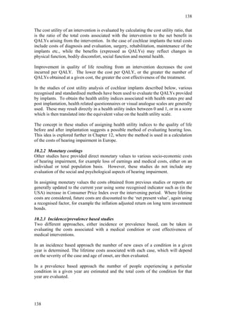 138


The cost utility of an intervention is evaluated by calculating the cost utility ratio, that
is the ratio of the total costs associated with the intervention to the net benefit in
QALYs arising from the intervention. In the case of cochlear implants the total costs
include costs of diagnosis and evaluation, surgery, rehabilitation, maintenance of the
implants etc., while the benefits (expressed as QALYs) may reflect changes in
physical function, bodily discomfort, social function and mental health.

Improvement in quality of life resulting from an intervention decreases the cost
incurred per QALY. The lower the cost per QALY, or the greater the number of
QALYs obtained at a given cost, the greater the cost effectiveness of the treatment.

In the studies of cost utility analysis of cochlear implants described below, various
recognised and standardised methods have been used to evaluate the QALYs provided
by implants. To obtain the health utility indices associated with health states pre and
post implantation, health related questionnaires or visual analogue scales are generally
used. These may result directly in a health utility index between 0 and 1, or in a score
which is then translated into the equivalent value on the health utility scale.

The concept in these studies of assigning health utility indices to the quality of life
before and after implantation suggests a possible method of evaluating hearing loss.
This idea is explored further in Chapter 12, where the method is used in a calculation
of the costs of hearing impairment in Europe.

10.2.2 Monetary costings
Other studies have provided direct monetary values to various socio-economic costs
of hearing impairment, for example loss of earnings and medical costs, either on an
individual or total population basis. However, these studies do not include any
evaluation of the social and psychological aspects of hearing impairment.

In assigning monetary values the costs obtained from previous studies or reports are
generally updated to the current year using some recognised indicator such as (in the
USA) increase in Consumer Price Index over the intervening period. Where lifetime
costs are considered, future costs are discounted to the ‘net present value’, again using
a recognised factor, for example the inflation adjusted return on long term investment
bonds.

10.2.3 Incidence/prevalence based studies
Two different approaches, either incidence or prevalence based, can be taken in
evaluating the costs associated with a medical condition or cost effectiveness of
medical interventions.

In an incidence based approach the number of new cases of a condition in a given
year is determined. The lifetime costs associated with each case, which will depend
on the severity of the case and age of onset, are then evaluated.

In a prevalence based approach the number of people experiencing a particular
condition in a given year are estimated and the total costs of the condition for that
year are evaluated.




138
 