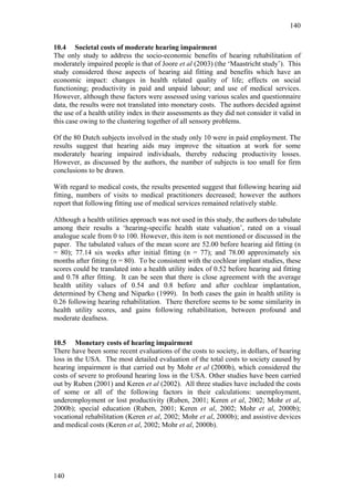 140


10.4 Societal costs of moderate hearing impairment
The only study to address the socio-economic benefits of hearing rehabilitation of
moderately impaired people is that of Joore et al (2003) (the ‘Maastricht study’). This
study considered those aspects of hearing aid fitting and benefits which have an
economic impact: changes in health related quality of life; effects on social
functioning; productivity in paid and unpaid labour; and use of medical services.
However, although these factors were assessed using various scales and questionnaire
data, the results were not translated into monetary costs. The authors decided against
the use of a health utility index in their assessments as they did not consider it valid in
this case owing to the clustering together of all sensory problems.

Of the 80 Dutch subjects involved in the study only 10 were in paid employment. The
results suggest that hearing aids may improve the situation at work for some
moderately hearing impaired individuals, thereby reducing productivity losses.
However, as discussed by the authors, the number of subjects is too small for firm
conclusions to be drawn.

With regard to medical costs, the results presented suggest that following hearing aid
fitting, numbers of visits to medical practitioners decreased; however the authors
report that following fitting use of medical services remained relatively stable.

Although a health utilities approach was not used in this study, the authors do tabulate
among their results a ‘hearing-specific health state valuation’, rated on a visual
analogue scale from 0 to 100. However, this item is not mentioned or discussed in the
paper. The tabulated values of the mean score are 52.00 before hearing aid fitting (n
= 80); 77.14 six weeks after initial fitting (n = 77); and 78.00 approximately six
months after fitting (n = 80). To be consistent with the cochlear implant studies, these
scores could be translated into a health utility index of 0.52 before hearing aid fitting
and 0.78 after fitting. It can be seen that there is close agreement with the average
health utility values of 0.54 and 0.8 before and after cochlear implantation,
determined by Cheng and Niparko (1999). In both cases the gain in health utility is
0.26 following hearing rehabilitation. There therefore seems to be some similarity in
health utility scores, and gains following rehabilitation, between profound and
moderate deafness.


10.5 Monetary costs of hearing impairment
There have been some recent evaluations of the costs to society, in dollars, of hearing
loss in the USA. The most detailed evaluation of the total costs to society caused by
hearing impairment is that carried out by Mohr et al (2000b), which considered the
costs of severe to profound hearing loss in the USA. Other studies have been carried
out by Ruben (2001) and Keren et al (2002). All three studies have included the costs
of some or all of the following factors in their calculations: unemployment,
underemployment or lost productivity (Ruben, 2001; Keren et al, 2002; Mohr et al,
2000b); special education (Ruben, 2001; Keren et al, 2002; Mohr et al, 2000b);
vocational rehabilitation (Keren et al, 2002; Mohr et al, 2000b); and assistive devices
and medical costs (Keren et al, 2002; Mohr et al, 2000b).




140
 
