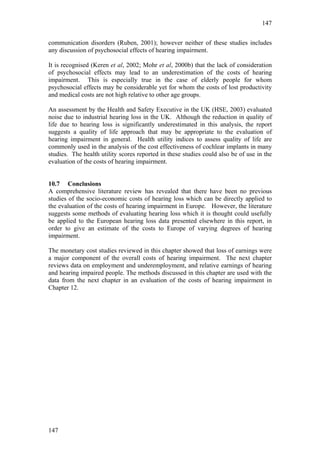 147


communication disorders (Ruben, 2001); however neither of these studies includes
any discussion of psychosocial effects of hearing impairment.

It is recognised (Keren et al, 2002; Mohr et al, 2000b) that the lack of consideration
of psychosocial effects may lead to an underestimation of the costs of hearing
impairment. This is especially true in the case of elderly people for whom
psychosocial effects may be considerable yet for whom the costs of lost productivity
and medical costs are not high relative to other age groups.

An assessment by the Health and Safety Executive in the UK (HSE, 2003) evaluated
noise due to industrial hearing loss in the UK. Although the reduction in quality of
life due to hearing loss is significantly underestimated in this analysis, the report
suggests a quality of life approach that may be appropriate to the evaluation of
hearing impairment in general. Health utility indices to assess quality of life are
commonly used in the analysis of the cost effectiveness of cochlear implants in many
studies. The health utility scores reported in these studies could also be of use in the
evaluation of the costs of hearing impairment.


10.7 Conclusions
A comprehensive literature review has revealed that there have been no previous
studies of the socio-economic costs of hearing loss which can be directly applied to
the evaluation of the costs of hearing impairment in Europe. However, the literature
suggests some methods of evaluating hearing loss which it is thought could usefully
be applied to the European hearing loss data presented elsewhere in this report, in
order to give an estimate of the costs to Europe of varying degrees of hearing
impairment.

The monetary cost studies reviewed in this chapter showed that loss of earnings were
a major component of the overall costs of hearing impairment. The next chapter
reviews data on employment and underemployment, and relative earnings of hearing
and hearing impaired people. The methods discussed in this chapter are used with the
data from the next chapter in an evaluation of the costs of hearing impairment in
Chapter 12.




147
 