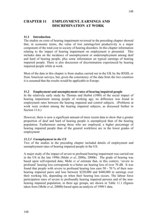 148


CHAPTER 11            EMPLOYMENT, EARNINGS AND
                      DISCRIMINATION AT WORK

11.1 Introduction
The studies on costs of hearing impairment reviewed in the preceding chapter showed
that, in economic terms, the value of lost earnings/lost productivity is a major
component of the total cost to society of hearing disorders. In this chapter information
relating to the impact of hearing impairment on employment is presented. This
includes data on the incidence of unemployment or underemployment among deaf
and hard of hearing people, plus some information on typical earnings of hearing
impaired people. There is also discussion of discrimination experienced by hearing
impaired people while at work.

Most of the data in this chapter is from studies carried out in the UK by the RNID, or
from American surveys, but, given the consistency of the data from the two countries
it is assumed that the results would be applicable to Europe.


11.2 Employment and unemployment rates of hearing impaired people
In the relatively early study by Thomas and Herbst (1980) of the social impact of
hearing impairment among people of working age, no difference was found in
employment rates between the hearing impaired and control subjects. (Problems at
work were evident among the hearing impaired subjects, as discussed further in
Section 11.6.)

However, there is now a significant amount of more recent data to show that a greater
proportion of deaf and hard of hearing people is unemployed than of the hearing
population. Furthermore among those who are employed, a higher percentage of
hearing impaired people than of the general workforce are in the lower grades of
employment

11.2.1 Unemployment in the US
Two of the studies in the preceding chapter included details of employment and
unemployment rates of hearing impaired people in the US.

A major study of the impact of severe to profound hearing impairment was carried out
in the US in the late 1990s (Mohr et al, 2000a, 2000b). The grade of hearing was
based upon self-reported data; Mohr et al estimate that, in this context, ‘severe to
profound’ hearing loss corresponds to a better ear hearing loss of over 70 dB. It was
found that people with severe to profound hearing loss earn 50 - 70 % of their non-
hearing impaired peers and lose between $220,000 and $440,000 in earnings over
their working life, depending on when their hearing loss occurs. The labour force
participation rates of severe to profoundly hearing impaired persons and of the non-
hearing impaired population, in three age groups, are shown in Table 11.1 (figures
taken from (Mohr et al, 2000b) based upon an analysis of 1990/1 data.




148
 