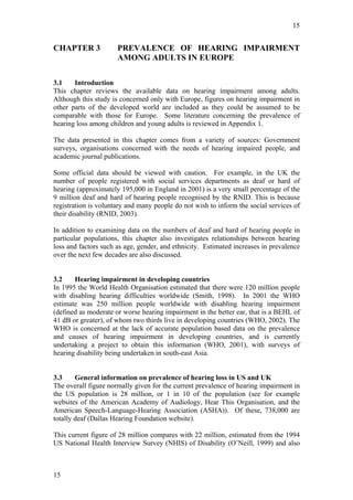 15


CHAPTER 3             PREVALENCE OF HEARING IMPAIRMENT
                      AMONG ADULTS IN EUROPE

3.1    Introduction
This chapter reviews the available data on hearing impairment among adults.
Although this study is concerned only with Europe, figures on hearing impairment in
other parts of the developed world are included as they could be assumed to be
comparable with those for Europe. Some literature concerning the prevalence of
hearing loss among children and young adults is reviewed in Appendix 1.

The data presented in this chapter comes from a variety of sources: Government
surveys, organisations concerned with the needs of hearing impaired people, and
academic journal publications.

Some official data should be viewed with caution. For example, in the UK the
number of people registered with social services departments as deaf or hard of
hearing (approximately 195,000 in England in 2001) is a very small percentage of the
9 million deaf and hard of hearing people recognised by the RNID. This is because
registration is voluntary and many people do not wish to inform the social services of
their disability (RNID, 2003).

In addition to examining data on the numbers of deaf and hard of hearing people in
particular populations, this chapter also investigates relationships between hearing
loss and factors such as age, gender, and ethnicity. Estimated increases in prevalence
over the next few decades are also discussed.


3.2    Hearing impairment in developing countries
In 1995 the World Health Organisation estimated that there were 120 million people
with disabling hearing difficulties worldwide (Smith, 1998). In 2001 the WHO
estimate was 250 million people worldwide with disabling hearing impairment
(defined as moderate or worse hearing impairment in the better ear, that is a BEHL of
41 dB or greater), of whom two thirds live in developing countries (WHO, 2002). The
WHO is concerned at the lack of accurate population based data on the prevalence
and causes of hearing impairment in developing countries, and is currently
undertaking a project to obtain this information (WHO, 2001), with surveys of
hearing disability being undertaken in south-east Asia.


3.3     General information on prevalence of hearing loss in US and UK
The overall figure normally given for the current prevalence of hearing impairment in
the US population is 28 million, or 1 in 10 of the population (see for example
websites of the American Academy of Audiology, Hear This Organisation, and the
American Speech-Language-Hearing Association (ASHA)). Of these, 738,000 are
totally deaf (Dallas Hearing Foundation website).

This current figure of 28 million compares with 22 million, estimated from the 1994
US National Health Interview Survey (NHIS) of Disability (O’Neill, 1999) and also



15
 