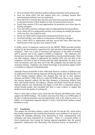 157


•   Over two thirds (70%) said their deafness had prevented them from getting a job.
•   Over two thirds (68%) felt that seeking work was a problem because their
    communication problems were not understood.
•   Over half (52%) said that they had been prevented from pursuing further training
    or education because of their deafness or lack of communication services.
•   Nearly three quarters (74%) said opportunities for promotion were fewer than for
    hearing colleagues.
•   Over half (60%) said their colleagues did not understand their hearing problems.
•   Over a third (38%) in employment said they were looking for another job because
    of the way they were treated at work.
•   Nearly two thirds (64%) experienced communication barriers at work.
•   Over half said they were unable to communicate with hearing colleagues.
•   Over a third (38%) in employment said they moved jobs more often than they
    liked because of the way they were treated at work.

A further survey of employers carried out by the (RNID, 2002b) provided possible
reasons for the discrimination experienced by deaf and hard of hearing people in the
workplace. There was a lack of awareness and ignorance of the needs of disabled
staff in general, and of the support available to employers. The employers also
showed poor knowledge of their legal responsibilities towards disabled people. There
was little employer support or adjustments for disabled staff; only one third of the
companies with deaf or hard of hearing staff had made adjustments for them in the
work environment; and only three out of the 400 companies had provided any deaf
awareness training. Employers also lacked knowledge of government support which
is available to employers of disabled people.

Although Thomas and Herbst in their 1980 study found no evidence of different rates
of employment between hearing impaired and hearing people, they did find that 11%
of their hearing impaired subjects had changed their job due to their deafness
(Thomas and Herbst, 1980). However, unlike the RNID survey there was no evidence
that hearing impaired subjects felt that their prospects of promotion differed from
those with normal hearing. Nevertheless, Thomas and Herbst found that the hearing
impaired subjects were significantly less happy at work than a comparable group of
normal hearing people, and concluded that there is some evidence to suggest that
deafness lowers the quality of working life.

There is some other evidence, more recent than the Thomas and Herbst study, which
supports the RNID findings. The workers interviewed by Hetu et al (1990) spoke of
the fear of reduced promotion and job opportunities and, in the study by Joore et al
(2003), of 10 moderately impaired subjects in work, 6 said that their deafness caused
problems at work.


11.7 Conclusions
This chapter has provided evidence, mainly from the US and the UK, which shows
that hearing impairment and resulting discrimination cause problems in all aspects of
working life including obtaining work, functioning at work, communicating with
colleagues and being stigmatised by co-workers. There is a consistent pattern of
lower employment rates among the hearing impaired population than the general
population, employment rates decreasing with increased severity of impairment. It


157
 