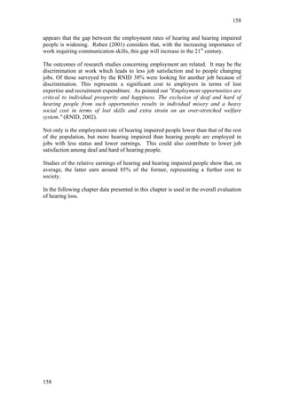158


appears that the gap between the employment rates of hearing and hearing impaired
people is widening. Ruben (2001) considers that, with the increasing importance of
work requiring communication skills, this gap will increase in the 21st century.

The outcomes of research studies concerning employment are related. It may be the
discrimination at work which leads to less job satisfaction and to people changing
jobs. Of those surveyed by the RNID 38% were looking for another job because of
discrimination. This represents a significant cost to employers in terms of lost
expertise and recruitment expenditure. As pointed out "Employment opportunities are
critical to individual prosperity and happiness. The exclusion of deaf and hard of
hearing people from such opportunities results in individual misery and a heavy
social cost in terms of lost skills and extra strain on an over-stretched welfare
system." (RNID, 2002).

Not only is the employment rate of hearing impaired people lower than that of the rest
of the population, but more hearing impaired than hearing people are employed in
jobs with less status and lower earnings. This could also contribute to lower job
satisfaction among deaf and hard of hearing people.

Studies of the relative earnings of hearing and hearing impaired people show that, on
average, the latter earn around 85% of the former, representing a further cost to
society.

In the following chapter data presented in this chapter is used in the overall evaluation
of hearing loss.




158
 