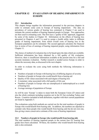 159


CHAPTER 12             EVALUATION OF HEARING IMPAIRMENT IN
                       EUROPE

12.1 Introduction
This chapter brings together the information presented in the previous chapters in
order to estimate some costs to Europe of hearing impairment. The data on
prevalence of various grades of hearing loss contained in Chapter 2 are used to
estimate the current numbers of hearing impaired people in Europe. Two approaches
are then used in estimating costs. The first uses a ‘quality of life’ approach, suggested
by some of the studies in Chapter 10. Information on the effects of hearing loss
presented in Chapters 4 and 5 is used to assign a health utility index to different
grades of hearing impairment, from which overall costs of hearing loss in the
European population can be estimated. The second approach calculates the financial
loss in terms of loss of earnings of hearing impaired people, using information from
Chapter 11.

The choice of method of evaluation has to be based upon the data which are available.
Sufficient information has been obtained for a full quality of life evaluation.
However, there is insufficient information available at the present time for a full and
accurate monetary evaluation. Further research is needed across Europe in order to
obtain the necessary data, as discussed in the next chapter.

In order to evaluate the costs using both methods the following information is
required:

•   Numbers of people in Europe with hearing loss of differing degrees of severity
•   Numbers of people in Europe who would benefit from a hearing aid
•   Quality of life values associated with each degree of hearing loss
•   A monetary value associated with a full quality of life year
•   Numbers of people in Europe who are unemployed or underemployed as a result
    of hearing loss
•   Average earnings of population of Europe

As will be seen ‘Europe’ is taken to mean both the European Union (25 states) and
also the whole continent including countries not in the EU but excluding Turkey and
Russia. Countries included in both definitions, together with their current populations
are listed in Appendix 5.

The evaluations using both methods are carried out for the total numbers of people in
Europe who would benefit from hearing aids. In addition, the numbers are adjusted to
consider only those people who would benefit from hearing aids but do not own one,
thus giving a more conservative estimate of the costs of hearing impairment.


12.2 Numbers of people in Europe who would benefit from hearing aids
The total numbers of hearing impaired people in the current four EU hearing loss
grades have been calculated. Of these, the numbers who would benefit from hearing
aids is also estimated.



159
 