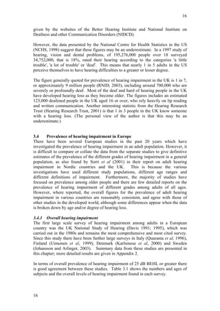 16


given by the websites of the Better Hearing Institute and National Institute on
Deafness and other Communication Disorders (NIDCD).

However, the data presented by the National Centre for Health Statistics in the US
(NCHS, 1998) suggest that these figures may be an underestimate. In a 1997 study of
hearing, vision and dental problems, of 195,276,000 people over 18 surveyed
34,752,000, that is 18%, rated their hearing according to the categories 'a little
trouble', 'a lot of trouble' or 'deaf'. This means that nearly 1 in 5 adults in the US
perceive themselves to have hearing difficulties to a greater or lesser degree.

The figure generally quoted for prevalence of hearing impairment in the UK is 1 in 7,
or approximately 9 million people (RNID, 2003), including around 700,000 who are
severely or profoundly deaf. Most of the deaf and hard of hearing people in the UK
have developed hearing loss as they become older. The figures includes an estimated
123,000 deafened people in the UK aged 16 or over, who rely heavily on lip reading
and written communication. Another interesting statistic from the Hearing Research
Trust (Hearing Research Trust, 2001) is that 1 in 3 people in the UK know someone
with a hearing loss. (The personal view of the author is that this may be an
underestimate.)


3.4      Prevalence of hearing impairment in Europe
There have been several European studies in the past 20 years which have
investigated the prevalence of hearing impairment in an adult population. However, it
is difficult to compare or collate the data from the separate studies to give definitive
estimates of the prevalence of the different grades of hearing impairment in a general
population, as also found by Sorri et al (2001) in their report on adult hearing
impairment in Nordic countries and the UK. This is because the various
investigations have used different study populations, different age ranges and
different definitions of impairment. Furthermore, the majority of studies have
focused on prevalence among older people and there are few detailed reports on the
prevalence of hearing impairment of different grades among adults of all ages.
However, where reported, the overall figures for the prevalence of adult hearing
impairment in various countries are reasonably consistent, and agree with those of
other studies in the developed world, although some differences appear when the data
is broken down by age and/or degree of hearing loss.

3.4.1 Overall hearing impairment
The first large scale survey of hearing impairment among adults in a European
country was the UK National Study of Hearing (Davis 1991; 1995), which was
carried out in the 1980s and remains the most comprehensive and most cited survey.
Since this study there have been further large surveys in Italy (Quaranta et al, 1996),
Finland (Uimonen et al, 1999), Denmark (Karlsmose et al, 2000) and Sweden
(Johansson and Arlinger, 2003). Summary data from these studies are presented in
this chapter; more detailed results are given in Appendix 2.

In terms of overall prevalence of hearing impairment of 25 dB BEHL or greater there
is good agreement between these studies. Table 3.1 shows the numbers and ages of
subjects and the overall levels of hearing impairment found in each survey.



16
 