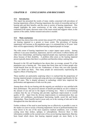 168


CHAPTER 13             CONCLUSIONS AND DISCUSSION

13.1 Introduction
This report has presented the results of many studies concerned with prevalence of
hearing impairment, effects of hearing impairment, the extent of ownership and use of
hearing aids and their benefits, and the costs to society of hearing impairment. This
chapter highlights the main conclusions of the wide ranging literature review
contained in the report, discusses some of the issues raised and suggests where, in the
opinion of the author, further research and action is needed.


13.2 Main conclusions
The report has shown that at the current time around 22% of the population of Europe
are hearing impaired to a greater or lesser extent. The prevalence of hearing
impairment will increase as the population ages; it is estimated that in 20 years’ time
there will be approximately 100 million hearing impaired people in Europe.

The wide extent of hearing impairment has a major impact upon society. Among
sufferers it can cause loneliness, depression, and low self esteem. It affects family and
other close relationships, and hearing impaired people may experience prejudice and
abuse because of their disability. A problem often arises as the hearing impaired
person typically denies that there is a problem and therefore delays seeking help.

Research in the UK and Scandinavia has shown that, on average, around 3% of the
population own a hearing aid. This means that fewer than one in three people who
would benefit from an aid own one. Furthermore, of those who own aids typically
only two thirds use them. Thus many people are unnecessarily experiencing the
negative effects of hearing loss.

These numbers are particularly surprising when it is realised that the proportions of
hearing impaired people owning and using aids have not changed significantly for the
past 40 years. This is despite advances in technology which have improved the
performance and appearance of aids over the years.

Among those who do use hearing aids the majority are satisfied or very satisfied with
their performance. The perceived amount of benefit provided by an aid is related to
the amount of use and not to the degree of hearing loss. There is overwhelming
evidence that the use of hearing aids provides significant improvement to overall
quality of life. Apart from the obvious improvements in communication they can
improve self confidence, psychological functioning, health, social life and family
relationships. These benefits tend to occur early on in the wearing of aids and to last
throughout the time that aids are used.

Further evidence of the need to treat hearing loss as effectively as possible is seen in
the studies on costs to society of hearing impairment. Severe to profound deafness has
been shown to be one of the most expensive medical conditions, over a lifetime
costing more than strokes, epilepsy or schizophrenia. However there is little
information available on the societal costs of less severe hearing impairment. Data has
been found which shows that hearing impaired people are more likely to be


168
 