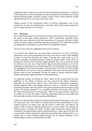 169


unemployed and, if employed, to earn less than their hearing counterparts. In addition
to the financial loss to the individual, the relatively high rate of unemployment among
hearing impaired people, and their working in jobs of lower status represent wasted
opportunities and a loss to society of necessary skills.

Taking account of the psychosocial effects of hearing impairment, and of lost
productivity in terms of unemployment, it has been shown that hearing impairment
causes a huge monetary loss to Europe.


13.3 Discussion
An overwhelming feature of the literature reviewed in this report is the consistency of
the results of the many studies considered. This is particularly noticeable where
results have been adjusted so that their presentation is consistent with that of other
studies. In all the aspects of hearing impairment considered, the conclusions reached
are supported by the findings of a great number of independent studies.

The review has, however, highlighted some areas of concern.

It is obvious that, despite the very large body of research in all areas of hearing
impairment, only (some) professionals involved in the area are aware of the findings.
In order to avoid the prejudice and stigma of hearing loss, there needs to be an
effective campaign of raising awareness among the general public of the effects of
hearing loss and the needs of hearing impaired people. One way in which this could
be achieved is by the use of high profile figures discussing hearing loss and the
importance of obtaining and wearing hearing aids. (The advantages of such a strategy
are highlighted by the increased uptake of hearing aids in the US when Bill Clinton
revealed that he wore an aid.) Only by publicity of the issues will the general public
become aware of and sympathetic towards the needs of hearing impaired people,
thereby reducing the stigma attached to hearing impairment.

As repeatedly pointed out during the report, nearly all the research that has been
published on the effects of hearing loss has concerned the elderly population.
Although not reviewed here, there is also a large body of information concerning
hearing impaired babies and children. However, there is a dearth of information
concerning teenagers and young adults. The general population does not expect young
people to be hearing impaired; it is a disability associated with ageing. This adds to
the stigma of hearing loss for young people. There is an urgent need for research to
be carried out to study the impact of hearing impairment among young people and
their particular needs and wishes regarding rehabilitation.

Finally, it is shocking that, despite ever improving hearing aid technology, so few aids
are owned and worn. The benefits of hearing aids have been demonstrated in many
research projects over many years, and the extent to which they can improve the
quality of life of hearing impaired people shown in many studies. The hearing aid
industry needs to promote the results of these studies among the hearing impaired
community, the general public and the medical profession. Quite apart from the costs
to society that could be reduced by appropriate prescribing and wearing of aids, it is a
tragedy that so many hearing impaired people are not taking advantage of the
improvements to their lives that hearing aids offer.


169
 