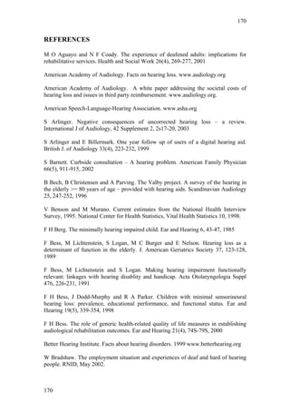 170


REFERENCES

M O Aguayo and N F Coady. The experience of deafened adults: implications for
rehabilitative services. Health and Social Work 26(4), 269-277, 2001

American Academy of Audiology. Facts on hearing loss. www.audiology.org

American Academy of Audiology. A white paper addressing the societal costs of
hearing loss and issues in third party reimbursement. www.audiology.org.

American Speech-Language-Hearing Association. www.asha.org

S Arlinger. Negative consequences of uncorrected hearing loss – a review.
International J of Audiology, 42 Supplement 2, 2s17-20, 2003

S Arlinger and E Billermark. One year follow up of users of a digital hearing aid.
British J. of Audiology 33(4), 223-232, 1999

S Barnett. Curbside consultation – A hearing problem. American Family Physician
66(5), 911-915, 2002

B Bech, B Christensen and A Parving. The Valby project. A survey of the hearing in
the elderly >= 80 years of age – provided with hearing aids. Scandinavian Audiology
25, 247-252, 1996

V Benson and M Murano. Current estimates from the National Health Interview
Survey, 1995. National Center for Health Statistics, Vital Health Statistics 10, 1998.

F H Berg. The minimally hearing impaired child. Ear and Hearing 6, 43-47, 1985

F Bess, M Lichtenstein, S Logan, M C Burger and E Nelson. Hearing loss as a
determinant of function in the elderly. J. American Geriatrics Society 37, 123-128,
1989

F Bess, M Lichtenstein and S Logan. Making hearing impairment functionally
relevant: linkages with hearing disablity and handicap. Acta Otolaryngologia Suppl
476, 226-231, 1991

F H Bess, J Dodd-Murphy and R A Parker. Children with minimal sensorineural
hearing loss: prevalence, educational performance, and functional status. Ear and
Hearing 19(5), 339-354, 1998

F H Bess. The role of generic health-related quality of life measures in establishing
audiological rehabilitation outcomes. Ear and Hearing 21(4), 74S-79S, 2000

Better Hearing Institute. Facts about hearing disorders. 1999 www.betterhearing.org

W Bradshaw. The employment situation and experiences of deaf and hard of hearing
people. RNID, May 2002.



170
 