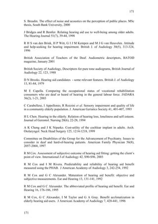 171


S. Breadin. The effect of noise and acoustics on the perception of public places. MSc
thesis, South Bank University, 2000

J Bridges and R Bentler. Relating hearing aid use to well-being among older adults.
The Hearing Journal 51(7), 39-44, 1998

R H S van den Brink, H P Witt, G I J M Kempen and M J G van Heuvelen. Attitude
and help-seeking for hearing impairment. British J. of Audiology 30(5), 313-324,
1996

British Association of Teachers of the Deaf. Audiometric descriptors, BATOD
magazine, January 2001

British Society of Audiology, Descriptors for pure tone audiograms, British Journal of
Audiology 22, 123, 1988

D N Brooks. Hearing aid candidates - some relevant features. British J. of Audiology
13, 81-84, 1979

M E Capella. Comparing the occupational status of vocational rehabilitation
consumers who are deaf or heard of hearing in the general labour force. JADARA
36(2), 1-21, 2003

C Carabellese, I Appollonio, R Rozzini et al. Sensory impairment and quality of life
in a community elderly population. J. American Geriatics Society 41, 401-407, 1993

H L Chen. Hearing in the elderly. Relation of hearing loss, loneliness and self esteem.
Journal of Gerontol. Nursing 20(6), 22-28, 1994

A K Cheng and J K Niparko. Cost-utility of the cochlear implant in adults. Arch.
Otolaryngol. Neck Head Surgery 125, 1214-1218, 1999

Committee on Disabilities of the Group for the Advancement of Psychiatry. Issues to
consider in deaf and hard-of-hearing patients. American Family Physician 56(8),
2057-2068, 1997

R M Cox. Assessment of subjective outcome of hearing aid fitting: getting the client’s
point of view. International J of Audiology 42, S90-S96, 2003

R M Cox and I M Rivera. Predictability and reliability of hearing aid benefit
measured using the PHAB. J American Academy of Audiology 3, 242-254, 1992

R M Cox and G C Alexander. Maturation of hearing aid benefit: objective and
subjective measurements. Ear and Hearing 13, 131-141, 1992

R M Cox and G C Alexander. The abbreviated profile of hearing aid benefit. Ear and
Hearing 16, 176-186, 1995

R M Cox, G C Alexander, I M Taylor and G A Gray. Benefit acclimatization in
elderly hearing aid users. J American Academy of Audiology 7, 428-441, 1996


171
 