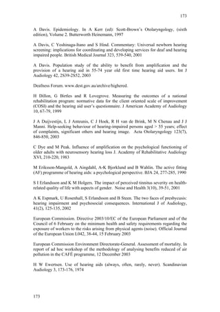 173


A Davis. Epidemiology. In A Kerr (ed): Scott-Brown’s Otolaryngology, (sixth
edition), Volume 2. Butterworth Heinemann, 1997

A Davis, C Yoshinaga-Itano and S Hind. Commentary: Universal newborn hearing
screening: implications for coordinating and developing services for deaf and hearing
impaired people. British Medical Journal 323, 539-540, 2001

A Davis. Population study of the ability to benefit from amplification and the
provision of a hearing aid in 55-74 year old first time hearing aid users. Int J
Audiology 42, 2S39-2S52, 2003

Deafness Forum. www.dest.gov.au/archive/highered.

H Dillon, G Birtles and R Lovegrove. Measuring the outcomes of a national
rehabilitation program: normative data for the client oriented scale of improvement
(COSI) and the hearing aid user’s questionnaire. J American Academy of Audiology
10, 67-79, 1999

J A Duijvestijn, L J Anteunis, C J Hoek, R H van de Brink, M N Chenau and J J
Manni. Help-seeking behaviour of hearing-impaired persons aged > 55 years; effect
of complaints, significant others and hearing image. Acta Otolaryngology 123(7),
846-850, 2003

C Dye and M Peak. Influence of amplification on the psychological functioning of
older adults with neurosensory hearing loss J. Academy of Rehabilitative Audiology
XVI, 210-220, 1983

M Eriksson-Mangold, A Aingdahl, A-K Bjorklund and B Wahlin. The active fitting
(AF) programme of hearing aids: a psychological perspective. BJA 24, 277-285, 1990

S I Erlandsson and K M Holgers. The impact of perceived tinnitus severity on health-
related quality of life with aspects of gender. Noise and Health 3(10), 39-51, 2001

A K Espmark, U Rosenhall, S Erlandsson and B Steen. The two faces of presbycusis:
hearing impairment and psychosocial consequences. International J of Audiology,
41(2), 125-135, 2002

European Commission. Directive 2003/10/EC of the European Parliament and of the
Council of 6 February on the minimum health and safety requirements regarding the
exposure of workers to the risks arising from physical agents (noise). Official Journal
of the European Union L042, 38-44, 15 February 2003

European Commission Environment Directorate-General. Assessment of mortality. In
report of ad hoc workshop of the methodology of analysing benefits reduced of air
pollution in the CAFÉ programme, 12 December 2003

H W Ewertsen. Use of hearing aids (always, often, rarely, never). Scandinavian
Audiology 3, 173-176, 1974




173
 