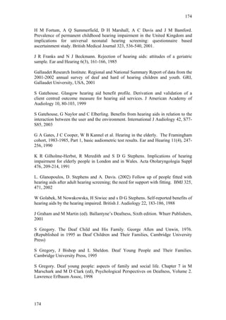 174


H M Fortum, A Q Summerfield, D H Marshall, A C Davis and J M Bamford.
Prevalence of permanent childhood hearing impairment in the United Kingdom and
implications for universal neonatal hearing screening: questionnaire based
ascertainment study. British Medical Journal 323, 536-540, 2001.

J R Franks and N J Beckmann. Rejection of hearing aids: attitudes of a geriatric
sample. Ear and Hearing 6(3), 161-166, 1985

Gallaudet Research Institute. Regional and National Summary Report of data from the
2001-2002 annual survey of deaf and hard of hearing children and youth. GRI,
Gallaudet University, USA, 2001

S Gatehouse. Glasgow hearing aid benefit profile. Derivation and validation of a
client centred outcome measure for hearing aid services. J American Academy of
Audiology 10, 80-103, 1999

S Gatehouse, G Naylor and C Elberling. Benefits from hearing aids in relation to the
interaction between the user and the environment. International J Audiology 42, S77-
S85, 2003

G A Gates, J C Cooper, W B Kannel et al. Hearing in the elderly. The Framingham
cohort, 1983-1985, Part 1, basic audiometric test results. Ear and Hearing 11(4), 247-
256, 1990

K R Gilholme-Herbst, R Meredith and S D G Stephens. Implications of hearing
impairment for elderly people in London and in Wales. Acta Otolaryngologia Suppl
476, 209-214, 1991

L. Glanopoulos, D. Stephens and A. Davis. (2002) Follow up of people fitted with
hearing aids after adult hearing screening; the need for support with fitting. BMJ 325,
471, 2002

W Golabek, M Nowakowska, H Siwiec and s D G Stephens. Self-reported benefits of
hearing aids by the hearing impaired. British J. Audiology 22, 183-186, 1988

J Graham and M Martin (ed). Ballantyne’s Deafness, Sixth edition. Whurr Publishers,
2001

S Gregory. The Deaf Child and His Family. George Allen and Unwin, 1976.
(Republished in 1995 as Deaf Children and Their Families, Cambridge University
Press)

S Gregory, J Bishop and L Sheldon. Deaf Young People and Their Families.
Cambridge University Press, 1995

S Gregory. Deaf young people: aspects of family and social life. Chapter 7 in M
Marschark and M D Clark (ed), Psychological Perspectives on Deafness, Volume 2.
Lawrence Erlbaum Assoc, 1998




174
 