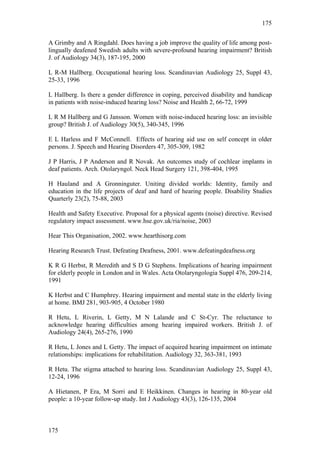 175


A Grimby and A Ringdahl. Does having a job improve the quality of life among post-
lingually deafened Swedish adults with severe-profound hearing impairment? British
J. of Audiology 34(3), 187-195, 2000

L R-M Hallberg. Occupational hearing loss. Scandinavian Audiology 25, Suppl 43,
25-33, 1996

L Hallberg. Is there a gender difference in coping, perceived disability and handicap
in patients with noise-induced hearing loss? Noise and Health 2, 66-72, 1999

L R M Hallberg and G Jansson. Women with noise-induced hearing loss: an invisible
group? British J. of Audiology 30(5), 340-345, 1996

E L Harless and F McConnell. Effects of hearing aid use on self concept in older
persons. J. Speech and Hearing Disorders 47, 305-309, 1982

J P Harris, J P Anderson and R Novak. An outcomes study of cochlear implants in
deaf patients. Arch. Otolaryngol. Neck Head Surgery 121, 398-404, 1995

H Hauland and A Gronninguter. Uniting divided worlds: Identity, family and
education in the life projects of deaf and hard of hearing people. Disability Studies
Quarterly 23(2), 75-88, 2003

Health and Safety Executive. Proposal for a physical agents (noise) directive. Revised
regulatory impact assessment. www.hse.gov.uk/ria/noise, 2003

Hear This Organisation, 2002. www.hearthisorg.com

Hearing Research Trust. Defeating Deafness, 2001. www.defeatingdeafness.org

K R G Herbst, R Meredith and S D G Stephens. Implications of hearing impairment
for elderly people in London and in Wales. Acta Otolaryngologia Suppl 476, 209-214,
1991

K Herbst and C Humphrey. Hearing impairment and mental state in the elderly living
at home. BMJ 281, 903-905, 4 October 1980

R Hetu, L Riverin, L Getty, M N Lalande and C St-Cyr. The reluctance to
acknowledge hearing difficulties among hearing impaired workers. British J. of
Audiology 24(4), 265-276, 1990

R Hetu, L Jones and L Getty. The impact of acquired hearing impairment on intimate
relationships: implications for rehabilitation. Audiology 32, 363-381, 1993

R Hetu. The stigma attached to hearing loss. Scandinavian Audiology 25, Suppl 43,
12-24, 1996

A Hietanen, P Era, M Sorri and E Heikkinen. Changes in hearing in 80-year old
people: a 10-year follow-up study. Int J Audiology 43(3), 126-135, 2004



175
 