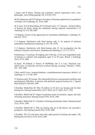 176


J Jerger and D Hayes. Hearing aid evaluation: clinical experiences with a new
philosophy. Arch. Otolaryngology 102, 214-225 1976

M S K Johansson and S D Arlinger. Prevalence of hearing impairment in a population
in Sweden. Int J Audiology 42, 18-28, 2003

M A Joore, D E M Brunenberg, M N Chenault and L J C Anteunis. Societal effects
of hearing aid fitting among the moderately hearing impaired. International J of
Audiology 42, 152-160, 2003

T S Kapteyn. Factors in the appreciation of a prosthetic rehabilitation. Audiology 16,
446-452, 1977a

T S Kapteyn. Satisfaction with fitted hearing aids: I. An analysis of technical
information. Scandinavian Audiology 6, 147-156, 1977b

T S Kapteyn. Satisfaction with fitted hearing aids: II. An investigation into the
influence of psycho-social factors. Scandinavian Audiology 6, 171-177, 1977c

B Karlsmose, T Lauritzen, M Engberg and A Parving. A five year longitudinal study
of hearing in a Danish rural population aged 31 to 50 years. British J Audiology
34(1), 47-55, 2000

R Keren, M Helfand, C Homer, H McPhillips and T A Lieu. Projected cost-
effectiveness of statewide universal newborn hearing screening. Pediatrics 110(5),
855 – 895, 2002

P Kerr and R Cowie. Acquired deafness: a multidimensional experience. British J. of
Audiology 31, 177-188, 1997

J F Knutson and C R Lansing. The relationship between communication problems and
psychological difficulties in persons with profound acquired hearing loss. J Speech
Hear Disord 55, 656-664, 1990

S Kochkin. MarkeTrak III: Why 20 million in US don’t use hearing aids for their
hearing loss. Hearing Journal 46(1), 20-27; 46(2), 26-31; 46(4), 36-37, 1993

S Kochkin. MarkeTrak IV: Impact on purchase intent of cosmetics, stigma, and style
of hearing instrument. Hearing Journal 47(9), 29-36, 1994

S Kochkin. MarkeTrak IV: Correlates of hearing aid purchase intent. Hearing Journal
51(1), 30-41, 1998

S Kochkin. MarkeTrak V: Why my hearing aids are in the drawer: the consumer’s
perspective. The Hearing Journal 53(2), 34-42, 2000

S Kochkin. The VA and direct mail sales spark growth in hearing aid market. The
Hearing Review 8(12), 16-24, 63-65, 2001




176
 