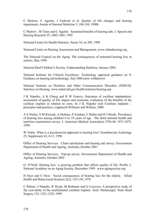 178


C Mulrow, C Aguilar, J Endicott et al. Quality of life changes and hearing
impairment. Annals of Internal Medicine 3, 188-194, 1990b

C Mulrow , M Tuley and C Aguilar. Sustained benefits of hearing aids. J. Speech and
Hearing Research 35, 1402-1405, 1992

National Centre for Health Statistics. Series 10, no 205, 1998

National Center on Hearing Assessment and Management, www.infanthearing.org.

The National Council on the Aging. The consequences of untreated hearing loss in
seniors, May 1999.

National Deaf Children’s Society. Understanding Deafness, January 2003.

National Institute for Clinical Excellence. Technology appraisal guidance no 8:
Guidance on hearing aid technology. July 2000 (now withdrawn)

National Institute on Deafness and Other Communication Disorders (NIDCD).
Statistics on Hearing. www.nidcd.nih.gov/health/statistics/hearing.asp

J K Niparko, A K Cheng and H W Francis. Outcomes of cochlear implantation:
assessment of quality of life impact and economic evaluation of the benefits of the
cochlear implant in relation to costs. In J K Niparko (ed) Cochlear implants –
principles and practices, Lippincott Williams and Wilkins, 2000.

A S Niskar, S M Kieszak, A Holmes, E Esteban, C Rubin and D J Brody. Prevalence
of hearing loss among children 6 to 19 years of age. The third national health and
nutrition examination survey. J. American Medical Association 279(140, 1071-1075,
1998.

W Noble. What is a psychosocial approach to hearing loss? Scandinavian Audiology
25, Supplement 43, 6-11, 1996

Office of Hearing Services. Client satisfaction and hearing aid survey. Government
Department of Health and Ageing, Australia, October 2001

Office of Hearing Services. Top-up survey. Government Department of Health and
Ageing, Australia, October 2002

G. O’Neill. Hearing loss –a growing problem that affects quality of life. Profile 2.
National Academy on an Aging Society, December 1999. www.agingsociety.org

H Oyer and E Oyer. Social consequences of hearing loss for the elderly. Allied
Health and Behavioural Sciences 2(2), 123-138, 1979

C Palmer, J Niparko, R Wyatt, M Rothman and G Lissovoy. A prospective study of
the cost-utility of the multichannel cochlear implant. Arch. Otolaryngol. Neck Head
Surgery 125, 1221-1228, 1999



178
 