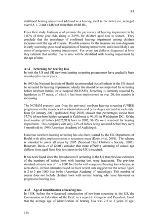 185


childhood hearing impairment (defined as a hearing level in the better ear, averaged
over 0.5, 1, 2 and 4 kHz) of more than 40 dB HL.

From their study Fortnum et al estimate the prevalence of hearing impairment to be
1.07% of three year olds, rising to 2.05% for children aged nine to sixteen. They
conclude that the prevalence of confirmed hearing impairment among children
increases until the age of 9 years. Possible reasons for the increase are non-diagnosis
in early screening; post natal acquisition of hearing impairment; and (most likely) late
onset of progressive hearing impairment. For every ten children diagnosed at birth
they estimate that another five to nine will be identified with hearing impairment by
the age of nine.


A1.2 Screening for hearing loss
In both the US and UK newborn hearing screening programmes have gradually been
introduced in recent years.

In 1993 the National Institute of Health recommended that all infants in the US should
be screened for hearing impairment; ideally this should be accomplished by screening
before newborn babies leave hospital (NCHAM). Screening is currently required by
legislation in 37 states, of which it has been implemented in over 20; this number is
increasing.

The NCHAM presents data from the universal newborn hearing screening (UNHS)
programme on the numbers of newborn babies and percentages screened in each state.
Data for January 2003 (published May 2003) showed that percentages varied from
57.7% of newborn babies screened in California to 99.5% in Washington DC. Of the
total number of babies (4,025,933) born in 2002, 86.5% were screened for hearing
impairment. This compares with only 22% of babies being screened before they were
1 month old in 1998 (American Academy of Audiology).

Universal newborn hearing screening has also been started by the UK Department of
Health with pilot implementation in seventeen areas (Davis et al, 2001). The scheme
is intended to cover all areas by 2005 (National Deaf Children’s Society, 2003).
However, Davis et al (2001) consider that more effective screening of school age
children from aged from four to sixteen in the UK is required.

It has been found since the introduction of screening in the US that previous estimates
of the numbers of babies born with hearing loss were inaccurate. The previous
standard estimate was of 1 in 1000 live births with congenital hearing loss whereas, as
seen above, current estimates based on more recent data suggest that the actual figure
is 2 to 3 per 1000 live births (American Academy of Audiology). This number of
course does not include children born with normal hearing who have late-onset or
progressive hearing loss.


A1.3 Age of identification of hearing loss
In 1988, before the widespread introduction of newborn screening in the US, the
Commission on Education of the Deaf, in a report to Congress and President, found
that the average age of identification of hearing loss was 2.5 to 3 years of age.


185
 