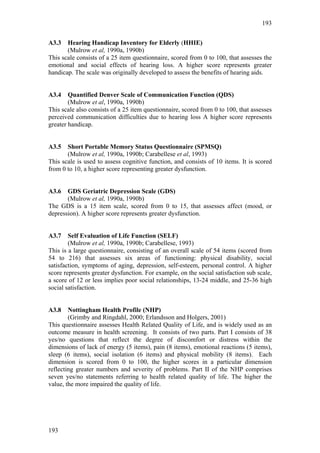 193


A3.3   Hearing Handicap Inventory for Elderly (HHIE)
       (Mulrow et al, 1990a, 1990b)
This scale consists of a 25 item questionnaire, scored from 0 to 100, that assesses the
emotional and social effects of hearing loss. A higher score represents greater
handicap. The scale was originally developed to assess the benefits of hearing aids.


A3.4    Quantified Denver Scale of Communication Function (QDS)
        (Mulrow et al, 1990a, 1990b)
This scale also consists of a 25 item questionnaire, scored from 0 to 100, that assesses
perceived communication difficulties due to hearing loss A higher score represents
greater handicap.


A3.5   Short Portable Memory Status Questionnaire (SPMSQ)
       (Mulrow et al, 1990a, 1990b; Carabellese et al, 1993)
This scale is used to assess cognitive function, and consists of 10 items. It is scored
from 0 to 10, a higher score representing greater dysfunction.


A3.6   GDS Geriatric Depression Scale (GDS)
       (Mulrow et al, 1990a, 1990b)
The GDS is a 15 item scale, scored from 0 to 15, that assesses affect (mood, or
depression). A higher score represents greater dysfunction.


A3.7    Self Evaluation of Life Function (SELF)
        (Mulrow et al, 1990a, 1990b; Carabellese, 1993)
This is a large questionnaire, consisting of an overall scale of 54 items (scored from
54 to 216) that assesses six areas of functioning: physical disability, social
satisfaction, symptoms of aging, depression, self-esteem, personal control. A higher
score represents greater dysfunction. For example, on the social satisfaction sub scale,
a score of 12 or less implies poor social relationships, 13-24 middle, and 25-36 high
social satisfaction.


A3.8    Nottingham Health Profile (NHP)
        (Grimby and Ringdahl, 2000; Erlandsson and Holgers, 2001)
This questionnaire assesses Health Related Quality of Life, and is widely used as an
outcome measure in health screening. It consists of two parts. Part I consists of 38
yes/no questions that reflect the degree of discomfort or distress within the
dimensions of lack of energy (5 items), pain (8 items), emotional reactions (5 items),
sleep (6 items), social isolation (6 items) and physical mobility (8 items). Each
dimension is scored from 0 to 100, the higher scores in a particular dimension
reflecting greater numbers and severity of problems. Part II of the NHP comprises
seven yes/no statements referring to health related quality of life. The higher the
value, the more impaired the quality of life.




193
 