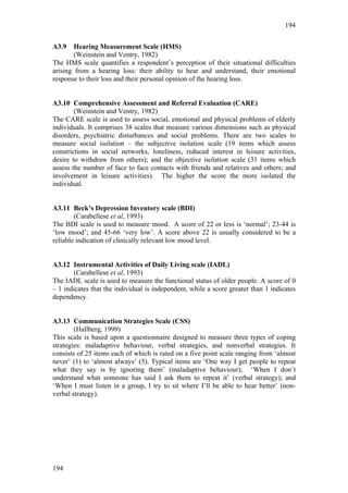 194


A3.9    Hearing Measurement Scale (HMS)
        (Weinstein and Ventry, 1982)
The HMS scale quantifies a respondent’s perception of their situational difficulties
arising from a hearing loss: their ability to hear and understand, their emotional
response to their loss and their personal opinion of the hearing loss.


A3.10 Comprehensive Assessment and Referral Evaluation (CARE)
        (Weinstein and Ventry, 1982)
The CARE scale is used to assess social, emotional and physical problems of elderly
individuals. It comprises 38 scales that measure various dimensions such as physical
disorders, psychiatric disturbances and social problems. There are two scales to
measure social isolation – the subjective isolation scale (19 items which assess
constrictions in social networks, loneliness, reduced interest in leisure activities,
desire to withdraw from others); and the objective isolation scale (31 items which
assess the number of face to face contacts with friends and relatives and others; and
involvement in leisure activities). The higher the score the more isolated the
individual.


A3.11 Beck’s Depression Inventory scale (BDI)
        (Carabellese et al, 1993)
The BDI scale is used to measure mood. A score of 22 or less is ‘normal’; 23-44 is
‘low mood’; and 45-66 ‘very low’. A score above 22 is usually considered to be a
reliable indication of clinically relevant low mood level.


A3.12 Instrumental Activities of Daily Living scale (IADL)
       (Carabellese et al, 1993)
The IADL scale is used to measure the functional status of older people. A score of 0
– 1 indicates that the individual is independent, while a score greater than 1 indicates
dependency.


A3.13 Communication Strategies Scale (CSS)
        (Hallberg, 1999)
This scale is based upon a questionnaire designed to measure three types of coping
strategies: maladaptive behaviour, verbal strategies, and nonverbal strategies. It
consists of 25 items each of which is rated on a five point scale ranging from ‘almost
never’ (1) to ‘almost always’ (5). Typical items are ‘One way I get people to repeat
what they say is by ignoring them’ (maladaptive behaviour); ‘When I don’t
understand what someone has said I ask them to repeat it’ (verbal strategy); and
‘When I must listen in a group, I try to sit where I’ll be able to hear better’ (non-
verbal strategy).




194
 