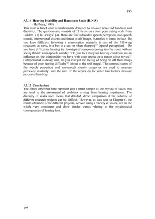 195


A3.14 Hearing Disability and Handicaps Scale (HDHS)
        (Hallberg, 1999)
This scale is based upon a questionnaire designed to measure perceived handicap and
disability. The questionnaire consists of 25 items on a four point rating scale from
‘seldom’ (1) to ‘always’ (4). There are four subscales: speech perception, non-speech
sounds, interpersonal distress and threat to self image. Examples of items include ‘Do
you have difficulty following a conversation normally in any of the following
situations: at work, in a bus or a car, or when shopping?’ (speech perception); ‘Do
you have difficulties hearing the footsteps of someone coming into the room without
seeing them?’ (non-speech sounds); ‘Do you feel that your hearing condition has an
influence on the relationship you have with your spouse or a person close to you?’
(interpersonal distress); and ‘Do you ever get the feeling of being cut off from things
because of your hearing difficulty?’ (threat to the self image). The summed scores of
the speech perception and non-speech sounds categories are used to measure
perceived disability, and the sum of the scores on the other two factors measure
perceived handicap.


A3.15 Conclusions
The scales described here represent just a small sample of the myriad of scales that
are used in the assessment of problems arising from hearing impairment. The
diversity of scales used means that detailed, direct comparison of the outcome of
different research projects can be difficult. However, as was seen in Chapter 5, the
results obtained in the different projects, derived using a variety of scales, are on the
whole very consistent and show similar trends relating to the psychosocial
consequences of hearing loss.




195
 