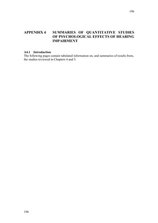 196




APPENDIX 4           SUMMARIES OF QUANTITATIVE STUDIES
                     OF PSYCHOLOGICAL EFFECTS OF HEARING
                     IMPAIRMENT

A4.1 Introduction
The following pages contain tabulated information on, and summaries of results from,
the studies reviewed in Chapters 4 and 5.




196
 