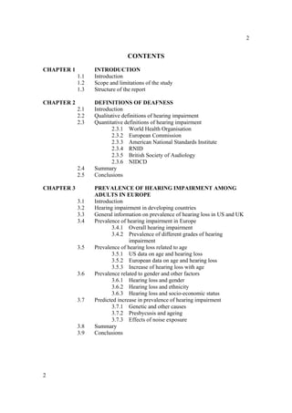 2


                                CONTENTS
CHAPTER 1         INTRODUCTION
            1.1   Introduction
            1.2   Scope and limitations of the study
            1.3   Structure of the report

CHAPTER 2         DEFINITIONS OF DEAFNESS
            2.1   Introduction
            2.2   Qualitative definitions of hearing impairment
            2.3   Quantitative definitions of hearing impairment
                         2.3.1 World Health Organisation
                         2.3.2 European Commission
                         2.3.3 American National Standards Institute
                         2.3.4 RNID
                         2.3.5 British Society of Audiology
                         2.3.6 NIDCD
            2.4   Summary
            2.5   Conclusions

CHAPTER 3         PREVALENCE OF HEARING IMPAIRMENT AMONG
                  ADULTS IN EUROPE
            3.1   Introduction
            3.2   Hearing impairment in developing countries
            3.3   General information on prevalence of hearing loss in US and UK
            3.4   Prevalence of hearing impairment in Europe
                         3.4.1 Overall hearing impairment
                         3.4.2 Prevalence of different grades of hearing
                                 impairment
            3.5   Prevalence of hearing loss related to age
                         3.5.1 US data on age and hearing loss
                         3.5.2 European data on age and hearing loss
                         3.5.3 Increase of hearing loss with age
            3.6   Prevalence related to gender and other factors
                         3.6.1 Hearing loss and gender
                         3.6.2 Hearing loss and ethnicity
                         3.6.3 Hearing loss and socio-economic status
            3.7   Predicted increase in prevalence of hearing impairment
                         3.7.1 Genetic and other causes
                         3.7.2 Presbycusis and ageing
                         3.7.3 Effects of noise exposure
            3.8   Summary
            3.9   Conclusions




2
 