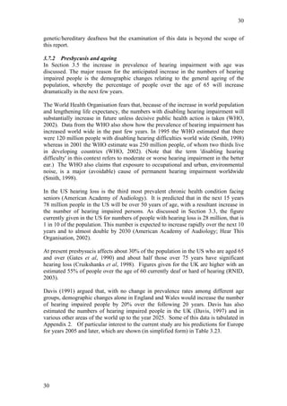 30


genetic/hereditary deafness but the examination of this data is beyond the scope of
this report.

3.7.2 Presbycusis and ageing
In Section 3.5 the increase in prevalence of hearing impairment with age was
discussed. The major reason for the anticipated increase in the numbers of hearing
impaired people is the demographic changes relating to the general ageing of the
population, whereby the percentage of people over the age of 65 will increase
dramatically in the next few years.

The World Health Organisation fears that, because of the increase in world population
and lengthening life expectancy, the numbers with disabling hearing impairment will
substantially increase in future unless decisive public health action is taken (WHO,
2002). Data from the WHO also show how the prevalence of hearing impairment has
increased world wide in the past few years. In 1995 the WHO estimated that there
were 120 million people with disabling hearing difficulties world wide (Smith, 1998)
whereas in 2001 the WHO estimate was 250 million people, of whom two thirds live
in developing countries (WHO, 2002). (Note that the term 'disabling hearing
difficulty' in this context refers to moderate or worse hearing impairment in the better
ear.) The WHO also claims that exposure to occupational and urban, environmental
noise, is a major (avoidable) cause of permanent hearing impairment worldwide
(Smith, 1998).

In the US hearing loss is the third most prevalent chronic health condition facing
seniors (American Academy of Audiology). It is predicted that in the next 15 years
78 million people in the US will be over 50 years of age, with a resultant increase in
the number of hearing impaired persons. As discussed in Section 3.3, the figure
currently given in the US for numbers of people with hearing loss is 28 million, that is
1 in 10 of the population. This number is expected to increase rapidly over the next 10
years and to almost double by 2030 (American Academy of Audiology; Hear This
Organisation, 2002).

At present presbysucis affects about 30% of the population in the US who are aged 65
and over (Gates et al, 1990) and about half those over 75 years have significant
hearing loss (Cruikshanks et al, 1998). Figures given for the UK are higher with an
estimated 55% of people over the age of 60 currently deaf or hard of hearing (RNID,
2003).

Davis (1991) argued that, with no change in prevalence rates among different age
groups, demographic changes alone in England and Wales would increase the number
of hearing impaired people by 20% over the following 20 years. Davis has also
estimated the numbers of hearing impaired people in the UK (Davis, 1997) and in
various other areas of the world up to the year 2025. Some of this data is tabulated in
Appendix 2. Of particular interest to the current study are his predictions for Europe
for years 2005 and later, which are shown (in simplified form) in Table 3.23.




30
 