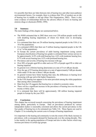 32


It is possible that there are links between risk of hearing loss and other (non-auditory)
environmental factors. For example, there is evidence that 70% of smokers are at risk
of hearing loss in middle or old age (Hear This Organisation, 2002). There is also
some evidence of relationships between the adverse effects of noise on hearing and
ototoxic drugs or chemicals (WHO, 1999).


3.8   Summary
The main findings of this chapter are summarised below.

•    The WHO estimated that in 2002 there were over 250 million people world wide
     with disabling hearing impairment, of whom two thirds were in developing
     countries.
•    It is estimated that there are 28 million hearing impaired people in the USA (1 in
     10 of the population).
•    It is estimated (2003) that there are 9 million hearing impaired people in the UK
     (1 in 7 of the population).
•    In Europe the current prevalence of adult hearing impairment (using current
     European classification of hearing loss grade) is estimated from various surveys to
     be approximately 16.9% with mild hearing loss; 4.6% with moderate hearing loss;
     0.7% with severe hearing loss; 0.2% with profound hearing loss.
•    Prevalence and severity of hearing loss increase with age.
•    Over 90% of people aged 80 or older and over 95% of people aged 90 or older are
     hearing impaired
•    In general over a lifetime hearing deteriorates at a rate of 5 to 6 dB per decade.
•    Over the age of 55 hearing deteriorates at a rate of approximately 9 dB per decade,
     while under 55 the rate is about 3 dB per decade.
•    In general women have better hearing than men, the differences in hearing level
     increasing with age and at the higher frequencies.
•    In the USA hearing loss appears to be more prevalent among the white population
     than among other communities.
•    Data from the US suggests that hearing loss is related to economic status.
•    There will be a significant increase in the prevalence of hearing loss over the next
     twenty or thirty years.
•    It is estimated that there will be approximately 100 million hearing impaired
     people in Europe by the year 2025.


3.9    Conclusions
This chapter has reviewed research concerning the prevalence of hearing impairment
among adults, particularly in Europe. Data on prevalence produced by various
independent studies is reasonably consistent and allows the current prevalence in the
four grades of hearing loss to be estimated (see Table 3.8). These figures are used in
Chapter 12 in evaluating the current costs to Europe of hearing impairment.

It is important to the hearing aid community to note the extent of the likely increase in
prevalence, with a consequent demand for hearing aids over the coming decades. This
is due mainly to the ageing population of Europe and also to other factors which may
increase prevalence in certain age groups.


32
 