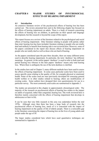 34


CHAPTER 4              MAJOR    STUDIES  OF   PSYCHOSOCIAL
                       EFFECTS OF HEARING IMPAIRMENT

4.1     Introduction
An extensive literature review of the psychosocial effects of hearing loss has been
carried out. The review presented here and in the following chapter has focused on
the effects of hearing impairment on adults. There is a body of research concerning
the effects of hearing loss on children, in particular on their speech and language
development, but this research is beyond the scope of this report.

This report focuses on a review of the literature related to the psychological and social
effects of hearing impairment. Only literature relating to people with partial, rather
than total, hearing loss has been included; literature relating to people who are totally
deaf and unlikely to benefit from hearing aids is not reviewed here. However, some of
the papers considered in the report also discuss effects of hearing impairment on
people who are totally deaf as well as those who are hard of hearing.

As the papers considered span the past three decades, there are many different terms
used to describe hearing impairment. In particular, the term ‘deafness’ has different
meanings. In general, in the earlier papers ‘deafness’ is used to refer to both total and
partial hearing loss whereas in the later papers ‘deafness’ means only total hearing
loss. Where there is ambiguity the use of the term deafness is clarified.

In the studies here and in Chapter 5, many different methods have been used to assess
the effects of hearing impairment. In some cases particular scales have been used to
assess specific areas relating to the quality of life, for example physical or emotional
health. Some of the scales used are ones previously developed for assessing general
health welfare or in other studies related to hearing; others are modifications of
existing scales. Some authors have designed their own questionnaires for use in a
particular survey. The most commonly used scales are summarised in Appendix 3.

The studies are presented in this chapter in approximately chronological order. The
majority of the research on psychosocial effects of hearing loss relates to the impact
on adults of acquired, rather than congenital, hearing loss. The work reviewed here is
therefore mainly concerned with the effects of hearing impairment that develops in
adolescence or later in life.

It can be seen that very little research in this area was undertaken before the mid
1970s. Although since then there has been a large body of research into the
psychosocial effects of hearing loss, much of it is concerned with the impact of
hearing impairment on the quality of life of elderly people. There is a noticeable gap
in the literature concerning the impact of hearing loss on the lives of young adults and
people under the age of 50.

The larger studies considered here which have used quantitative techniques are
summarised in Appendix 4.




34
 