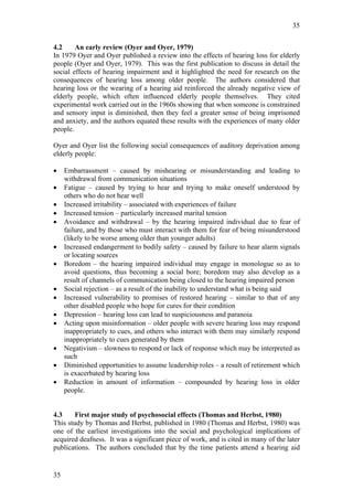 35


4.2     An early review (Oyer and Oyer, 1979)
In 1979 Oyer and Oyer published a review into the effects of hearing loss for elderly
people (Oyer and Oyer, 1979). This was the first publication to discuss in detail the
social effects of hearing impairment and it highlighted the need for research on the
consequences of hearing loss among older people. The authors considered that
hearing loss or the wearing of a hearing aid reinforced the already negative view of
elderly people, which often influenced elderly people themselves. They cited
experimental work carried out in the 1960s showing that when someone is constrained
and sensory input is diminished, then they feel a greater sense of being imprisoned
and anxiety, and the authors equated these results with the experiences of many older
people.

Oyer and Oyer list the following social consequences of auditory deprivation among
elderly people:

•    Embarrassment – caused by mishearing or misunderstanding and leading to
     withdrawal from communication situations
•    Fatigue – caused by trying to hear and trying to make oneself understood by
     others who do not hear well
•    Increased irritability – associated with experiences of failure
•    Increased tension – particularly increased marital tension
•    Avoidance and withdrawal – by the hearing impaired individual due to fear of
     failure, and by those who must interact with them for fear of being misunderstood
     (likely to be worse among older than younger adults)
•    Increased endangerment to bodily safety – caused by failure to hear alarm signals
     or locating sources
•    Boredom – the hearing impaired individual may engage in monologue so as to
     avoid questions, thus becoming a social bore; boredom may also develop as a
     result of channels of communication being closed to the hearing impaired person
•    Social rejection – as a result of the inability to understand what is being said
•    Increased vulnerability to promises of restored hearing – similar to that of any
     other disabled people who hope for cures for their condition
•    Depression – hearing loss can lead to suspiciousness and paranoia
•    Acting upon misinformation – older people with severe hearing loss may respond
     inappropriately to cues, and others who interact with them may similarly respond
     inappropriately to cues generated by them
•    Negativism – slowness to respond or lack of response which may be interpreted as
     such
•    Diminished opportunities to assume leadership roles – a result of retirement which
     is exacerbated by hearing loss
•    Reduction in amount of information – compounded by hearing loss in older
     people.


4.3     First major study of psychosocial effects (Thomas and Herbst, 1980)
This study by Thomas and Herbst, published in 1980 (Thomas and Herbst, 1980) was
one of the earliest investigations into the social and psychological implications of
acquired deafness. It was a significant piece of work, and is cited in many of the later
publications. The authors concluded that by the time patients attend a hearing aid


35
 